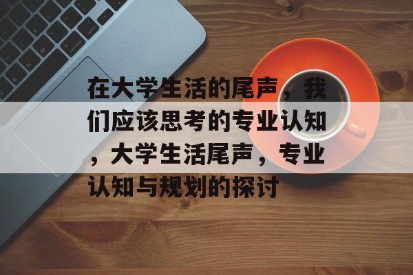在大学生活的尾声,我们应该思考的专业认知,大学生活尾声,专业认知与规划的探讨 在大学生活的尾声,我们应该思考的专业认知,大学生活尾声,专业认知与规划的探讨