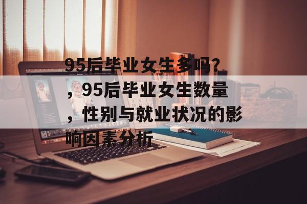 95后毕业女生多吗?,95后毕业女生数量,性别与就业状况的影响因素分析 95后毕业女生多吗?,95后毕业女生数量,性别与就业状况的影响因素分析