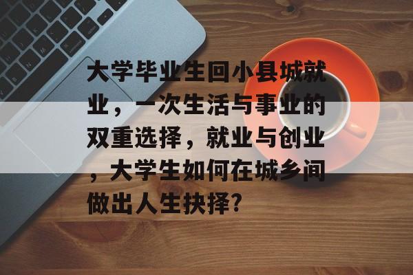大学毕业生回小县城就业,一次生活与事业的双重选择,就业与创业,大学生如何在城乡间做出人生抉择? 大学毕业生回小县城就业,一次生活与事业的双重选择,就业与创业,大学生如何在城乡间做出人生抉择?