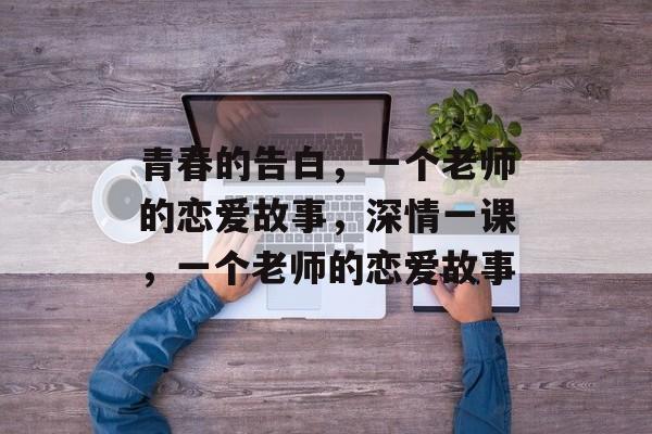 青春的告白,一个老师的恋爱故事,深情一课,一个老师的恋爱故事 青春的告白,一个老师的恋爱故事,深情一课,一个老师的恋爱故事