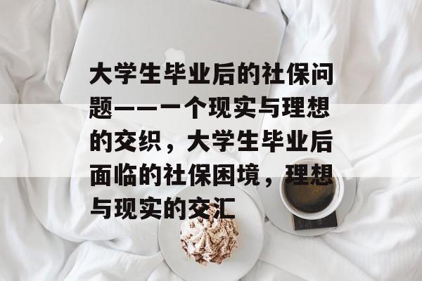 大学生毕业后的社保问题——一个现实与理想的交织,大学生毕业后面临的社保困境,理想与现实的交汇 大学生毕业后的社保问题——一个现实与理想的交织,大学生毕业后面临的社保困境,理想与现实的交汇