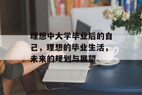 理想中大学毕业后的自己，理想的毕业生活，未来的规划与展望
