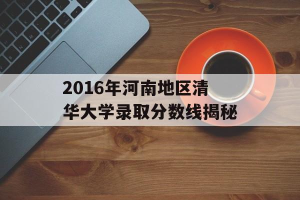 2016年河南地区清华大学录取分数线揭秘 2016年河南地区清华大学录取分数线揭秘