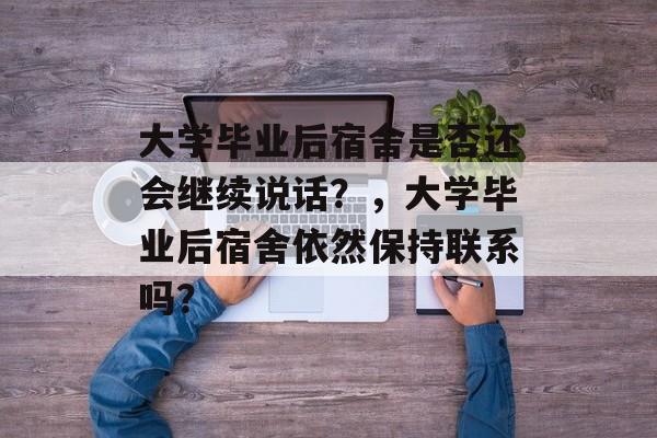 大学毕业后宿舍是否还会继续说话？，大学毕业后宿舍依然保持联系吗？