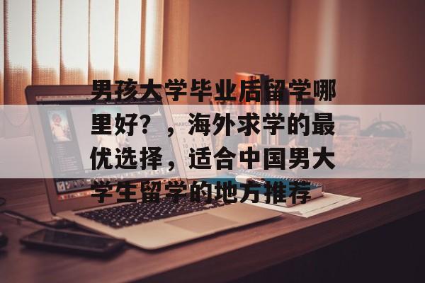 男孩大学毕业后留学哪里好?,海外求学的最优选择,适合中国男大学生留学的地方推荐 男孩大学毕业后留学哪里好?,海外求学的最优选择,适合中国男大学生留学的地方推荐