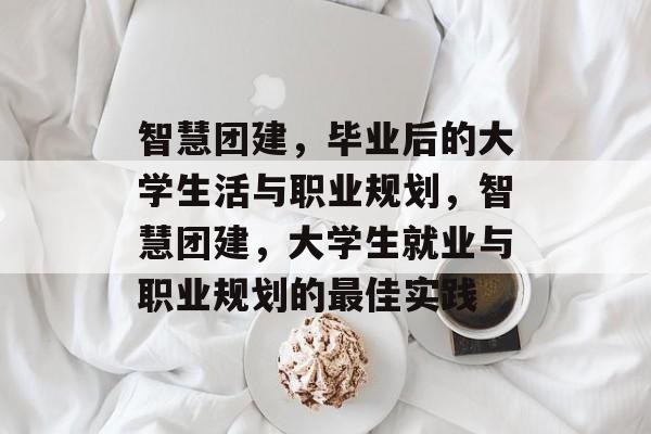 智慧团建，毕业后的大学生活与职业规划，智慧团建，大学生就业与职业规划的最佳实践