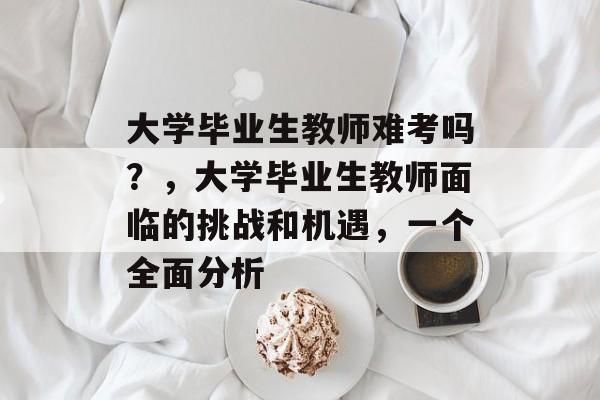 大学毕业生教师难考吗？，大学毕业生教师面临的挑战和机遇，一个全面分析