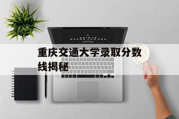 重庆交通大学录取分数线揭秘 重庆交通大学录取分数线揭秘