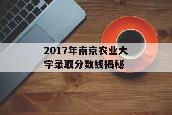 2017年南京农业大学录取分数线揭秘 2017年南京农业大学录取分数线揭秘