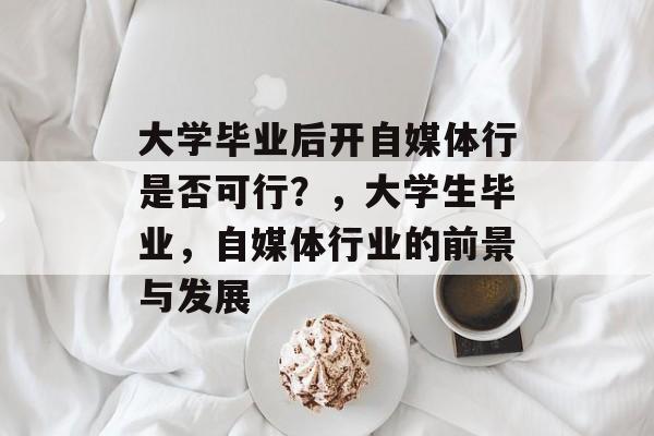 大学毕业后开自媒体行是否可行?,大学生毕业,自媒体行业的前景与发展 大学毕业后开自媒体行是否可行?,大学生毕业,自媒体行业的前景与发展
