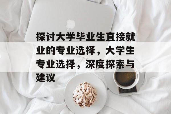 探讨大学毕业生直接就业的专业选择,大学生专业选择,深度探索与建议 探讨大学毕业生直接就业的专业选择,大学生专业选择,深度探索与建议