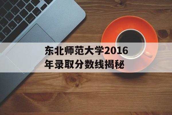 东北师范大学2016年录取分数线揭秘 东北师范大学2016年录取分数线揭秘
