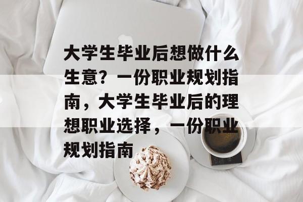 大学生毕业后想做什么生意?一份职业规划指南,大学生毕业后的理想职业选择,一份职业规划指南 大学生毕业后想做什么生意?一份职业规划指南,大学生毕业后的理想职业选择,一份职业规划指南