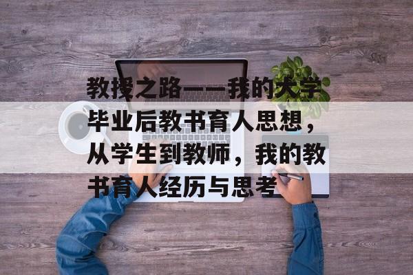 教授之路——我的大学毕业后教书育人思想,从学生到教师,我的教书育人经历与思考 教授之路——我的大学毕业后教书育人思想,从学生到教师,我的教书育人经历与思考