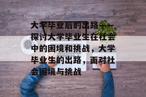 大学毕业后的出路——探讨大学毕业生在社会中的困境和挑战，大学毕业生的出路，面对社会困境与挑战