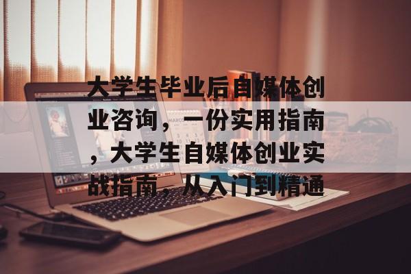 大学生毕业后自媒体创业咨询,一份实用指南,大学生自媒体创业实战指南,从入门到精通 大学生毕业后自媒体创业咨询,一份实用指南,大学生自媒体创业实战指南,从入门到精通