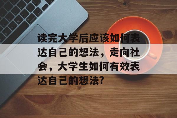 读完大学后应该如何表达自己的想法，走向社会，大学生如何有效表达自己的想法?