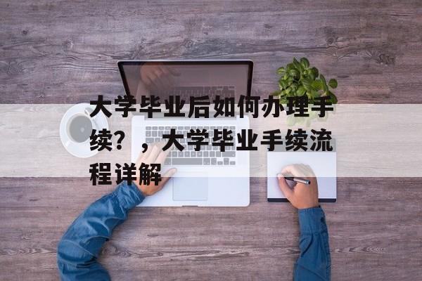 大学毕业后如何办理手续？，大学毕业手续流程详解