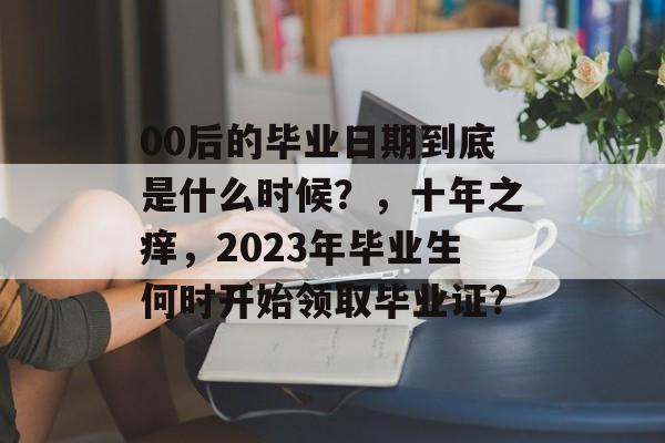 00后的毕业日期到底是什么时候？，十年之痒，2023年毕业生何时开始领取毕业证?