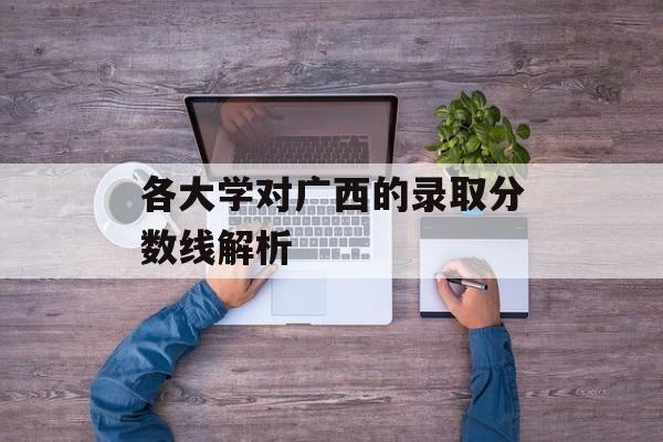 各大学对广西的录取分数线解析 各大学对广西的录取分数线解析