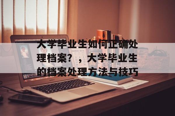 大学毕业生如何正确处理档案？，大学毕业生的档案处理方法与技巧