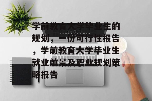 学前教育大学毕业生的规划，一份可行性报告，学前教育大学毕业生就业前景及职业规划策略报告