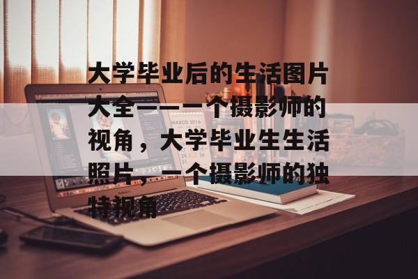 大学毕业后的生活图片大全——一个摄影师的视角,大学毕业生生活照片,一个摄影师的独特视角 大学毕业后的生活图片大全——一个摄影师的视角,大学毕业生生活照片,一个摄影师的独特视角