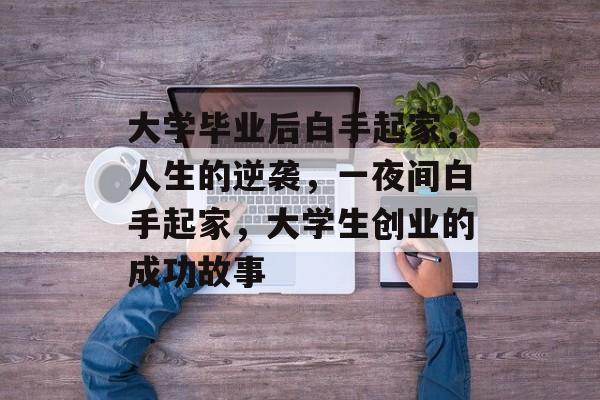 大学毕业后白手起家,人生的逆袭,一夜间白手起家,大学生创业的成功故事 大学毕业后白手起家,人生的逆袭,一夜间白手起家,大学生创业的成功故事