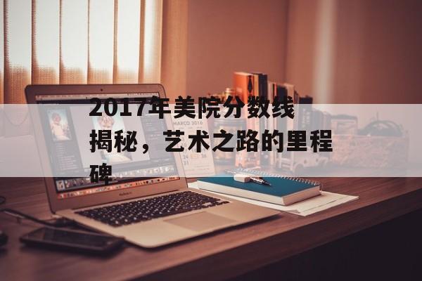 2017年美院分数线揭秘，艺术之路的里程碑