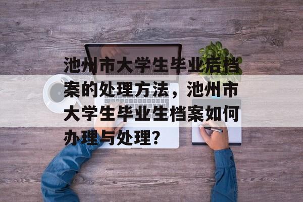 池州市大学生毕业后档案的处理方法，池州市大学生毕业生档案如何办理与处理？