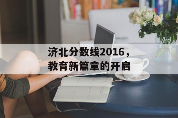 济北分数线2016,教育新篇章的开启 济北分数线2016,教育新篇章的开启