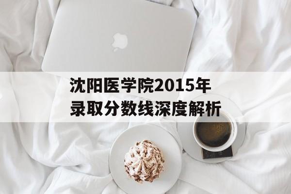 沈阳医学院2015年录取分数线深度解析 沈阳医学院2015年录取分数线深度解析