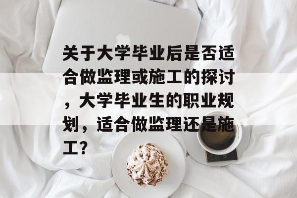 关于大学毕业后是否适合做监理或施工的探讨，大学毕业生的职业规划，适合做监理还是施工？