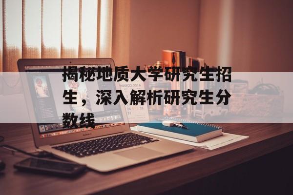 揭秘地质大学研究生招生，深入解析研究生分数线