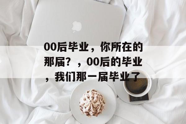 00后毕业,你所在的那届?,00后的毕业,我们那一届毕业了 00后毕业,你所在的那届?,00后的毕业,我们那一届毕业了