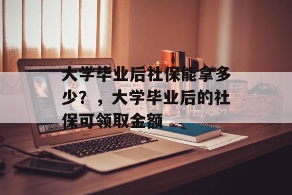 大学毕业后社保能拿多少?,大学毕业后的社保可领取金额 大学毕业后社保能拿多少?,大学毕业后的社保可领取金额
