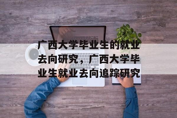 广西大学毕业生的就业去向研究,广西大学毕业生就业去向追踪研究 广西大学毕业生的就业去向研究,广西大学毕业生就业去向追踪研究