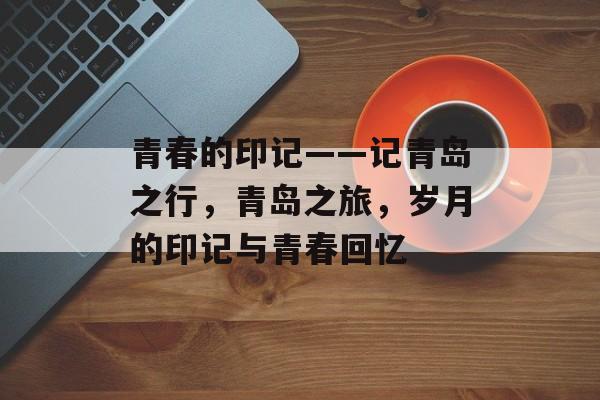 青春的印记——记青岛之行，青岛之旅，岁月的印记与青春回忆