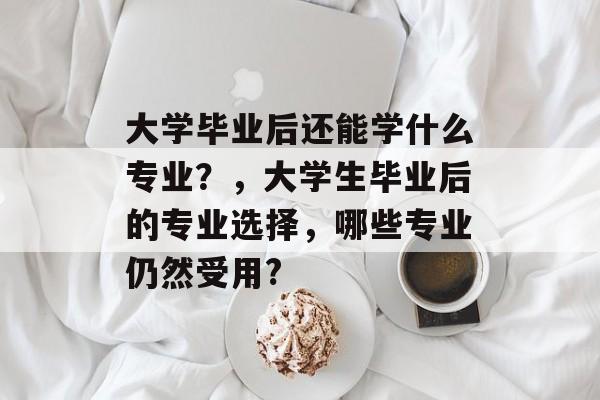 大学毕业后还能学什么专业?,大学生毕业后的专业选择,哪些专业仍然受用? 大学毕业后还能学什么专业?,大学生毕业后的专业选择,哪些专业仍然受用?