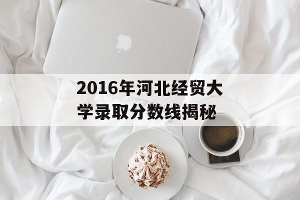 2016年河北经贸大学录取分数线揭秘 2016年河北经贸大学录取分数线揭秘