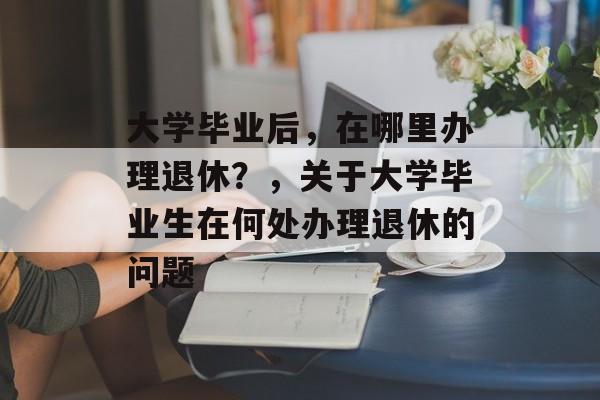 大学毕业后，在哪里办理退休？，关于大学毕业生在何处办理退休的问题