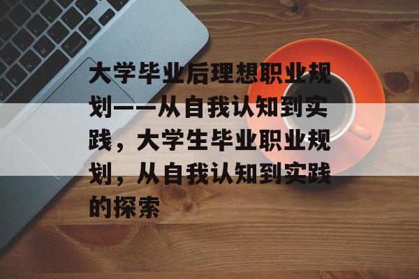 大学毕业后理想职业规划——从自我认知到实践，大学生毕业职业规划，从自我认知到实践的探索