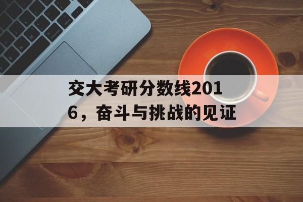 交大考研分数线2016，奋斗与挑战的见证