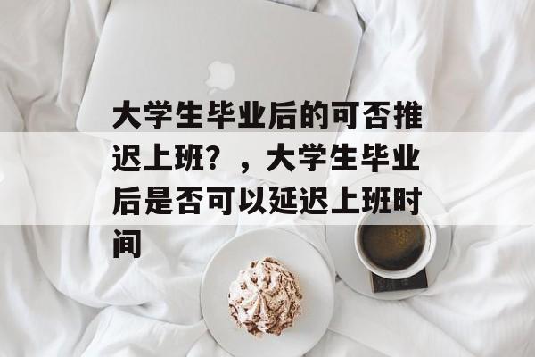 大学生毕业后的可否推迟上班?,大学生毕业后是否可以延迟上班时间 大学生毕业后的可否推迟上班?,大学生毕业后是否可以延迟上班时间