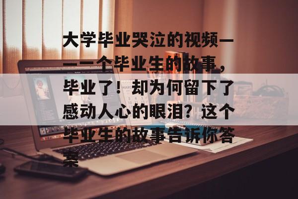 大学毕业哭泣的视频——一个毕业生的故事,毕业了!却为何留下了感动人心的眼泪?这个毕业生的故事告诉你答案 大学毕业哭泣的视频——一个毕业生的故事,毕业了!却为何留下了感动人心的眼泪?这个毕业生的故事告诉你答案