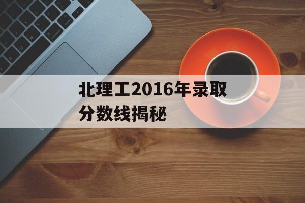 北理工2016年录取分数线揭秘 北理工2016年录取分数线揭秘