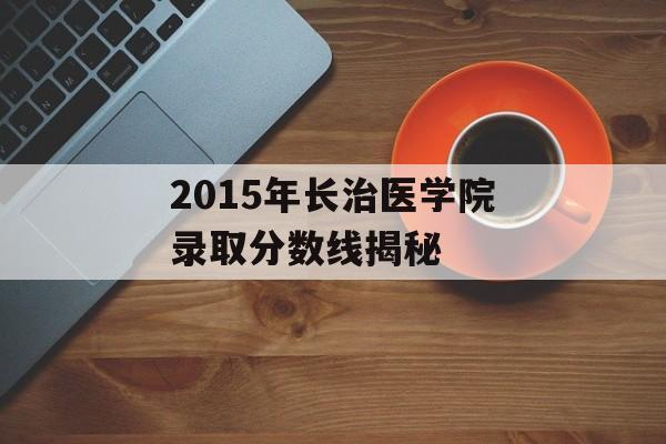 2015年长治医学院录取分数线揭秘 2015年长治医学院录取分数线揭秘