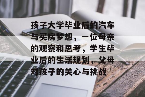 孩子大学毕业后的汽车与买房梦想，一位母亲的观察和思考，学生毕业后的生活规划，父母对孩子的关心与挑战