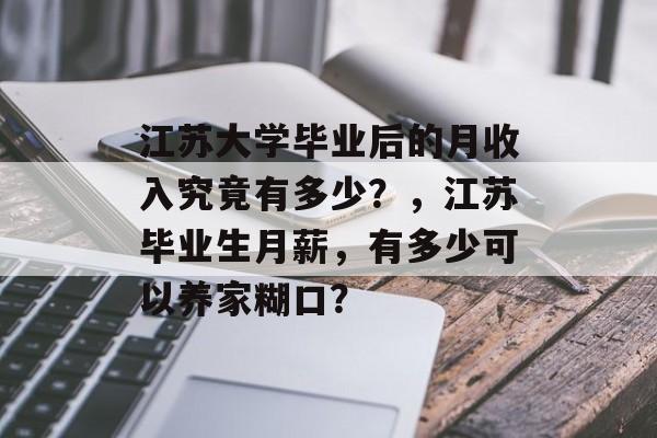 江苏大学毕业后的月收入究竟有多少?,江苏毕业生月薪,有多少可以养家糊口? 江苏大学毕业后的月收入究竟有多少?,江苏毕业生月薪,有多少可以养家糊口?