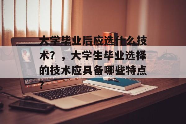 大学毕业后应选什么技术?,大学生毕业选择的技术应具备哪些特点? 大学毕业后应选什么技术?,大学生毕业选择的技术应具备哪些特点?